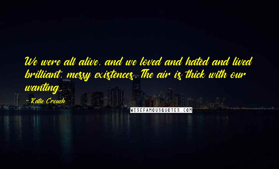 Katie Crouch quotes: We were all alive, and we loved and hated and lived brilliant, messy existences. The air is thick with our wanting. Katie Crouch quotes: We were all alive, and we loved and hated and lived brilliant, messy existences. The air is thick with our wanting.