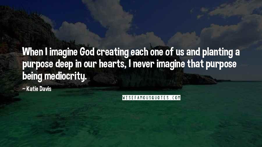 Katie Davis quotes: When I imagine God creating each one of us and planting a purpose deep in our hearts, I never imagine that purpose being mediocrity. Katie Davis quotes: When I imagine God creating each one of us and planting a purpose deep in our hearts, I never imagine that purpose being mediocrity.
