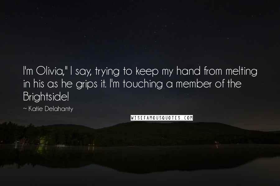 Katie Delahanty quotes: I'm Olivia," I say, trying to keep my hand from melting in his as he grips it. I'm touching a member of the Brightside! Katie Delahanty quotes: I'm Olivia," I say, trying to keep my hand from melting in his as he grips it. I'm touching a member of the Brightside!