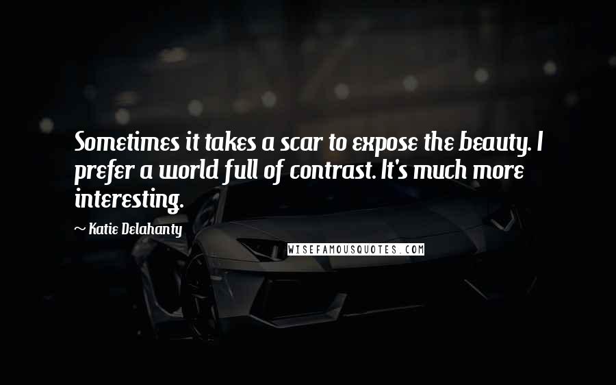 Katie Delahanty quotes: Sometimes it takes a scar to expose the beauty. I prefer a world full of contrast. It's much more interesting. Katie Delahanty quotes: Sometimes it takes a scar to expose the beauty. I prefer a world full of contrast. It's much more interesting.