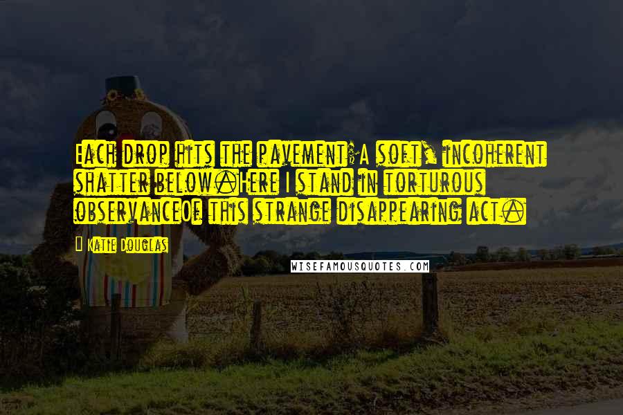 Katie Douglas quotes: Each drop hits the pavement;A soft, incoherent shatter below.Here I stand in torturous observanceOf this strange disappearing act.