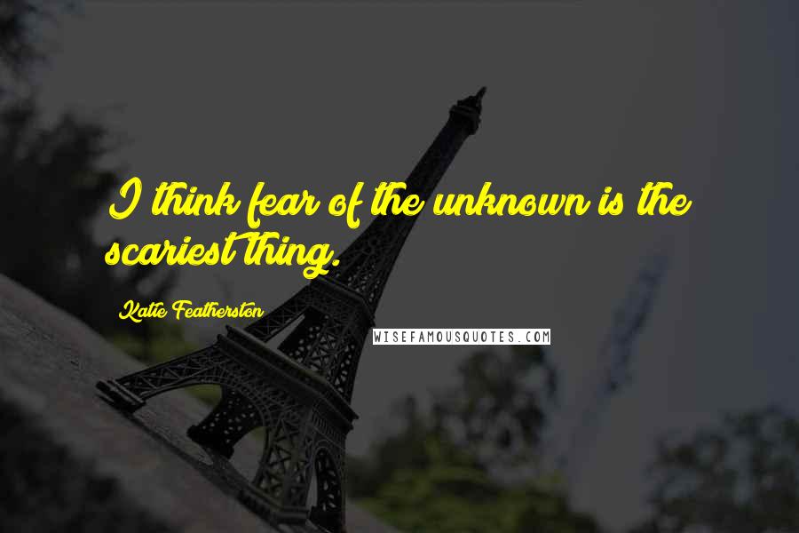 Katie Featherston quotes: I think fear of the unknown is the scariest thing.