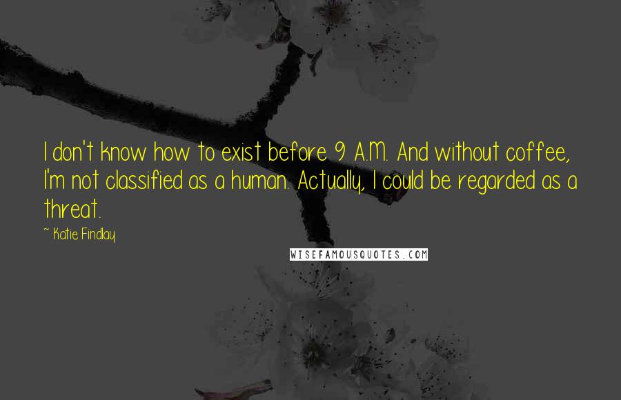 Katie Findlay quotes: I don't know how to exist before 9 A.M. And without coffee, I'm not classified as a human. Actually, I could be regarded as a threat.