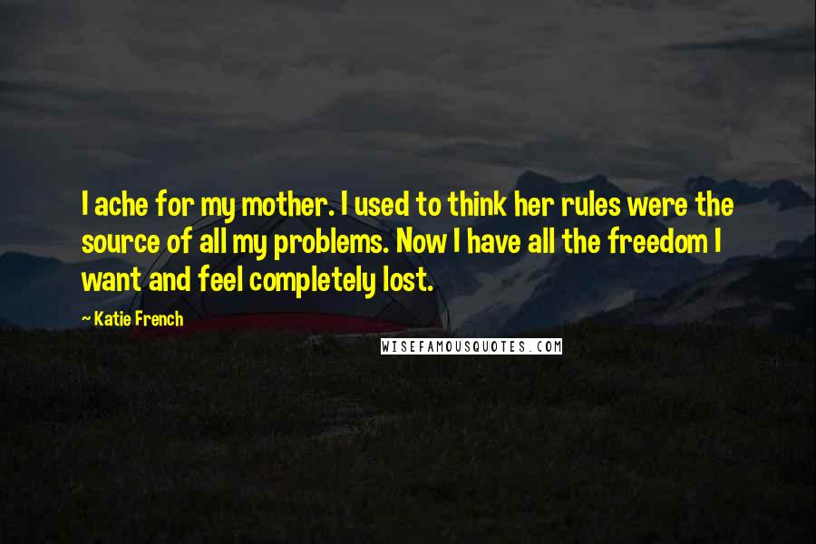 Katie French quotes: I ache for my mother. I used to think her rules were the source of all my problems. Now I have all the freedom I want and feel completely lost. Katie French quotes: I ache for my mother. I used to think her rules were the source of all my problems. Now I have all the freedom I want and feel completely lost.