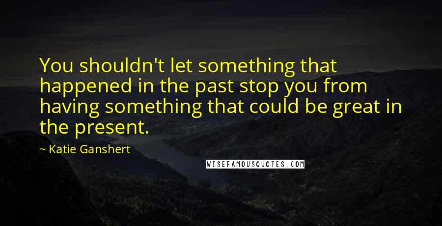 Katie Ganshert quotes: You shouldn't let something that happened in the past stop you from having something that could be great in the present. Katie Ganshert quotes: You shouldn't let something that happened in the past stop you from having something that could be great in the present.