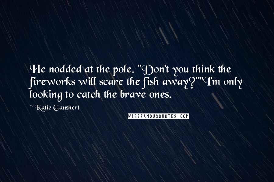 Katie Ganshert quotes: He nodded at the pole. "Don't you think the fireworks will scare the fish away?""I'm only looking to catch the brave ones.