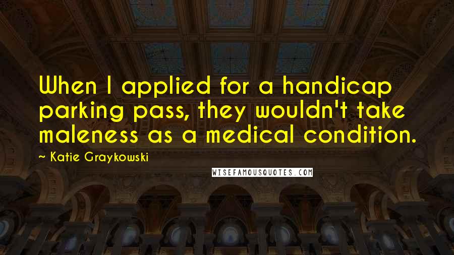 Katie Graykowski quotes: When I applied for a handicap parking pass, they wouldn't take maleness as a medical condition.