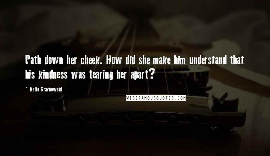 Katie Graykowski quotes: Path down her cheek. How did she make him understand that his kindness was tearing her apart?