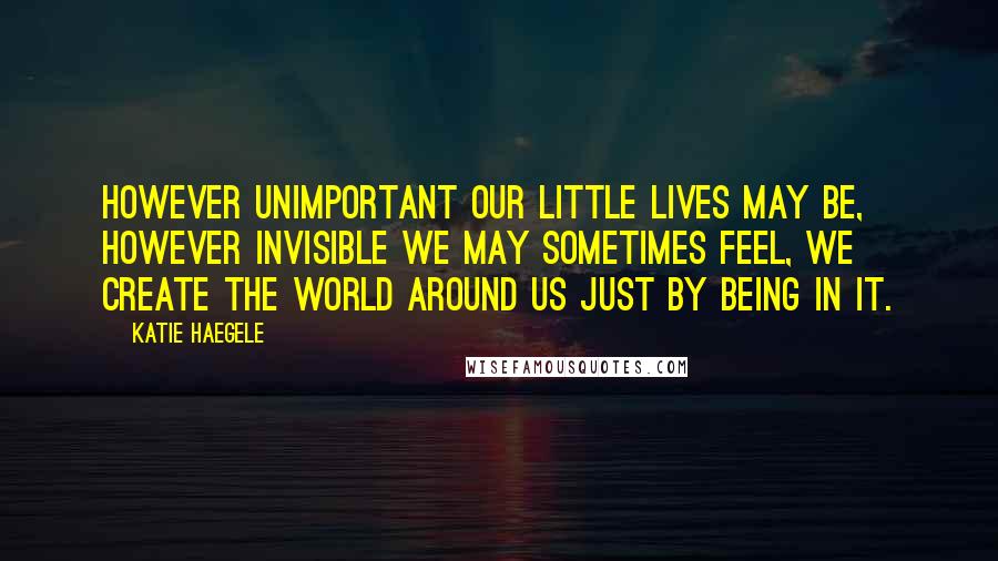 Katie Haegele quotes: However unimportant our little lives may be, however invisible we may sometimes feel, we create the world around us just by being in it. Katie Haegele quotes: However unimportant our little lives may be, however invisible we may sometimes feel, we create the world around us just by being in it.