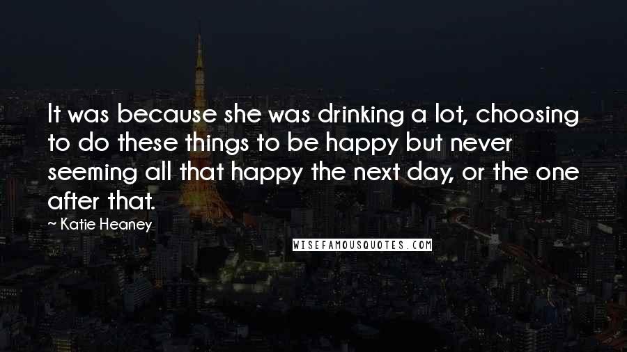 Katie Heaney quotes: It was because she was drinking a lot, choosing to do these things to be happy but never seeming all that happy the next day, or the one after that.