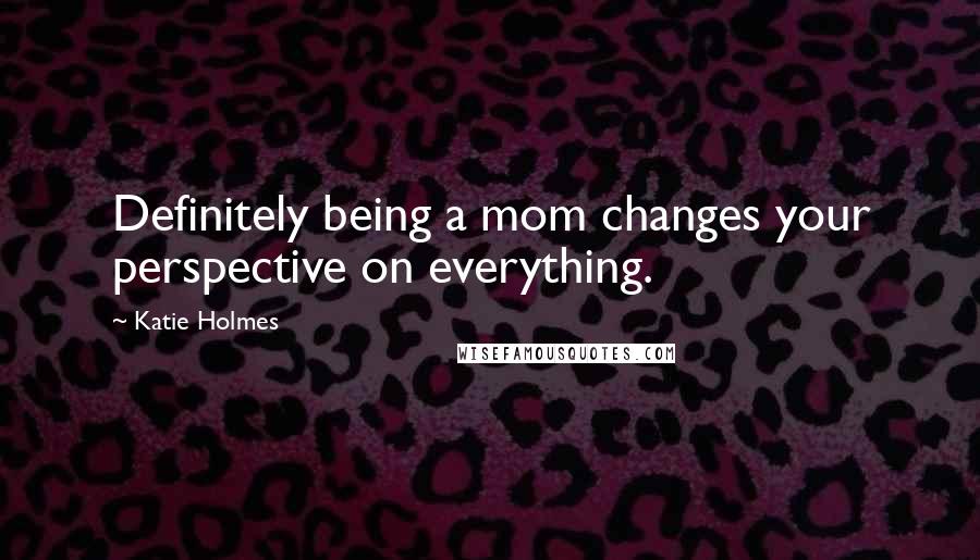 Katie Holmes quotes: Definitely being a mom changes your perspective on everything.