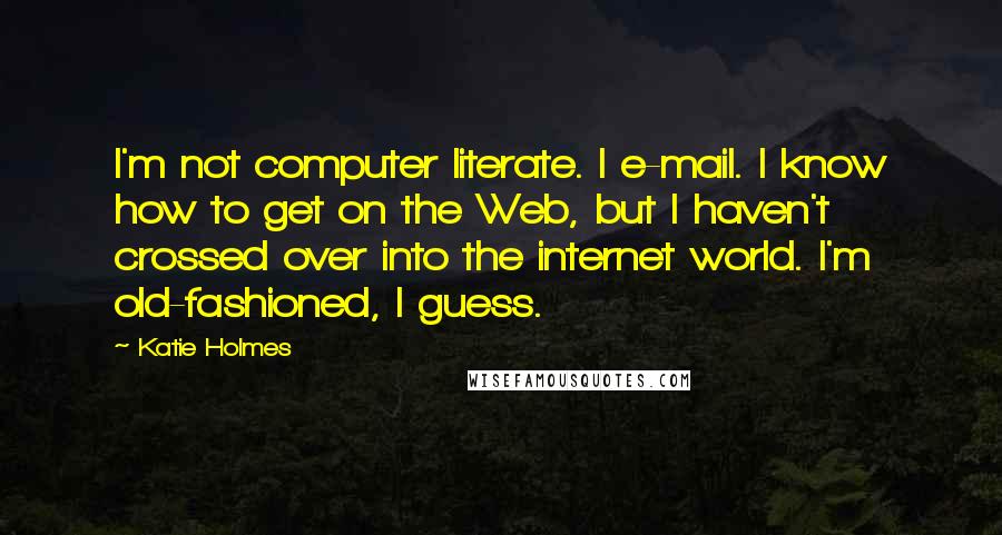 Katie Holmes quotes: I'm not computer literate. I e-mail. I know how to get on the Web, but I haven't crossed over into the internet world. I'm old-fashioned, I guess.