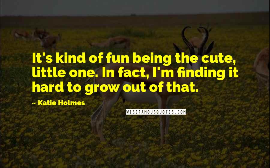 Katie Holmes quotes: It's kind of fun being the cute, little one. In fact, I'm finding it hard to grow out of that.