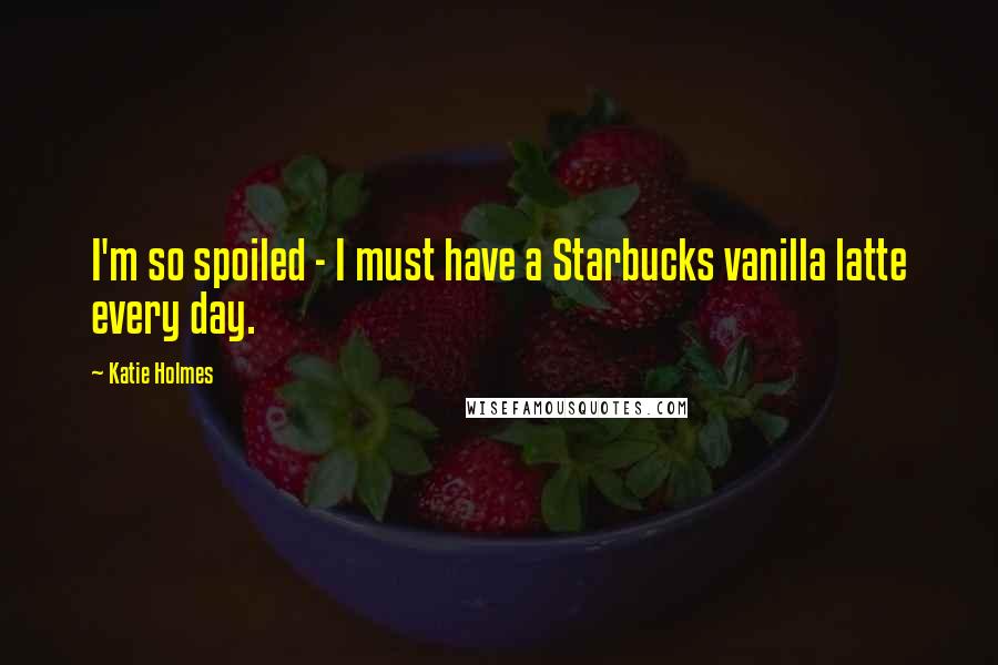 Katie Holmes quotes: I'm so spoiled - I must have a Starbucks vanilla latte every day.