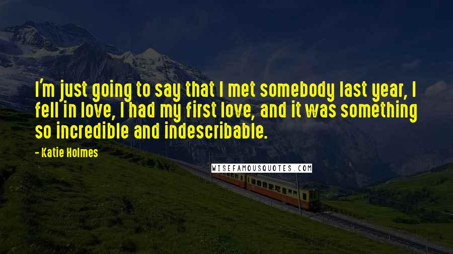 Katie Holmes quotes: I'm just going to say that I met somebody last year, I fell in love, I had my first love, and it was something so incredible and indescribable.