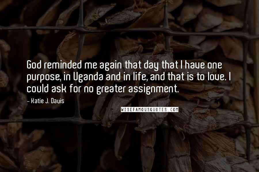 Katie J. Davis quotes: God reminded me again that day that I have one purpose, in Uganda and in life, and that is to love. I could ask for no greater assignment.