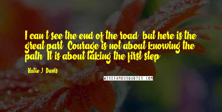 Katie J. Davis quotes: I can't see the end of the road, but here is the great part: Courage is not about knowing the path. It is about taking the first step.