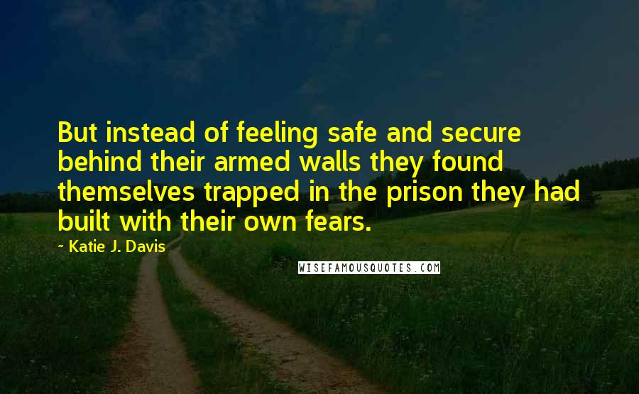 Katie J. Davis quotes: But instead of feeling safe and secure behind their armed walls they found themselves trapped in the prison they had built with their own fears.