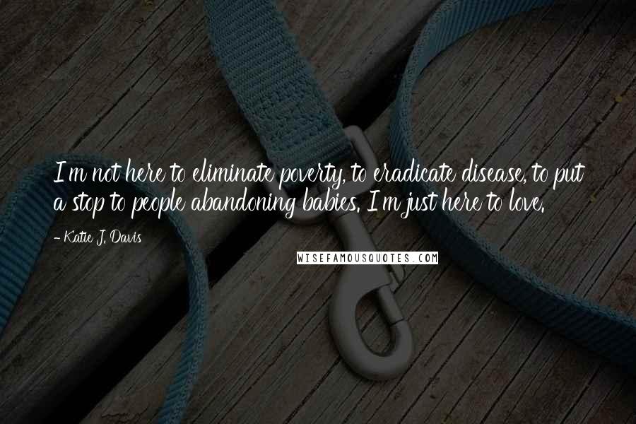 Katie J. Davis quotes: I'm not here to eliminate poverty, to eradicate disease, to put a stop to people abandoning babies. I'm just here to love.