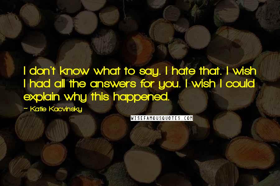 Katie Kacvinsky quotes: I don't know what to say. I hate that. I wish I had all the answers for you. I wish I could explain why this happened.