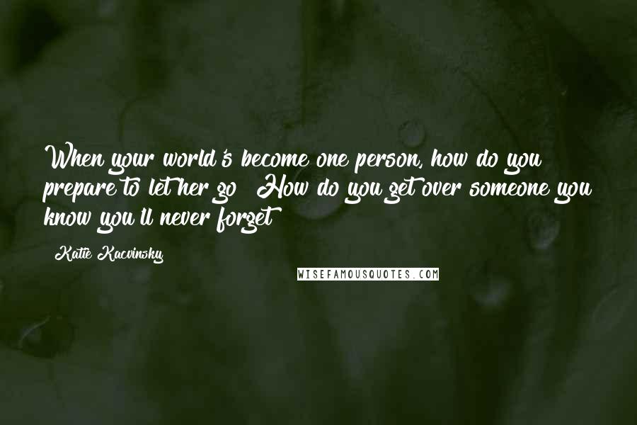 Katie Kacvinsky quotes: When your world's become one person, how do you prepare to let her go? How do you get over someone you know you'll never forget?