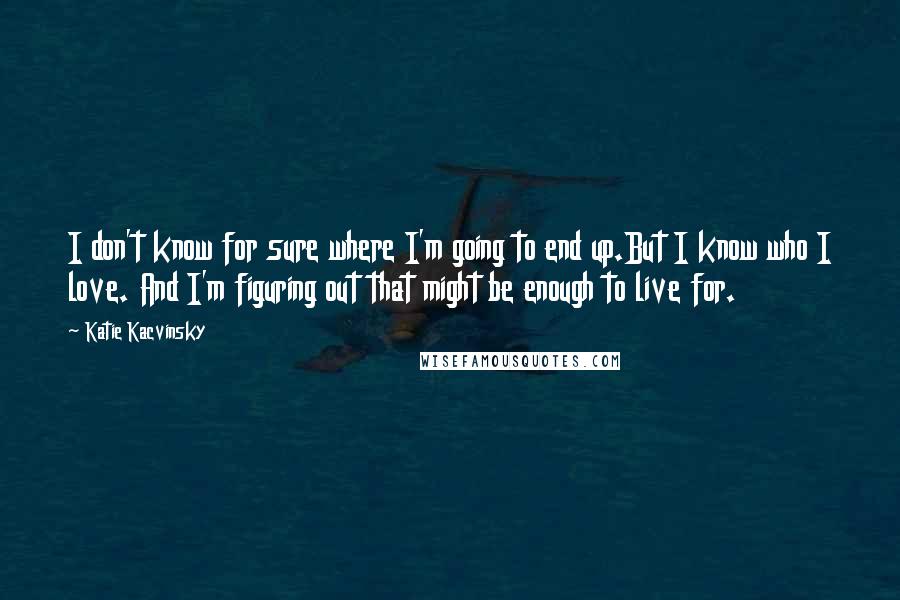 Katie Kacvinsky quotes: I don't know for sure where I'm going to end up.But I know who I love. And I'm figuring out that might be enough to live for.