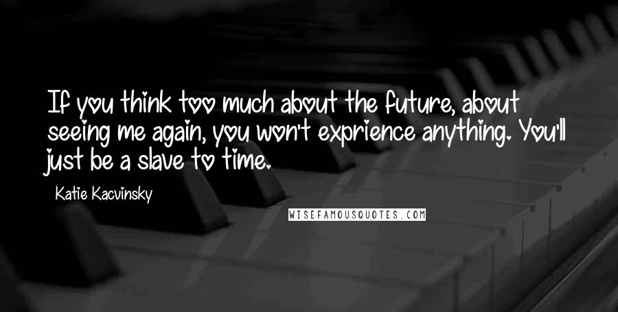 Katie Kacvinsky quotes: If you think too much about the future, about seeing me again, you won't exprience anything. You'll just be a slave to time.