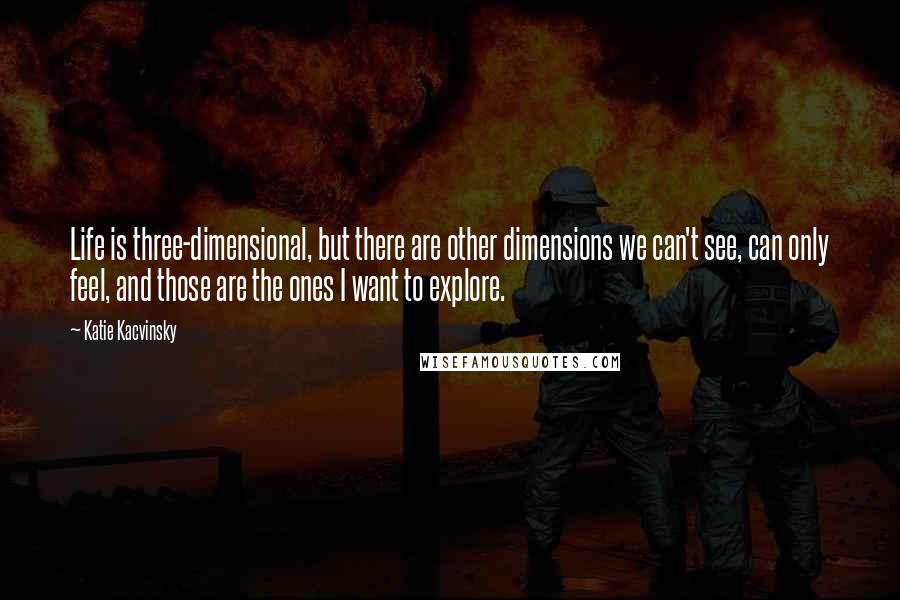 Katie Kacvinsky quotes: Life is three-dimensional, but there are other dimensions we can't see, can only feel, and those are the ones I want to explore.