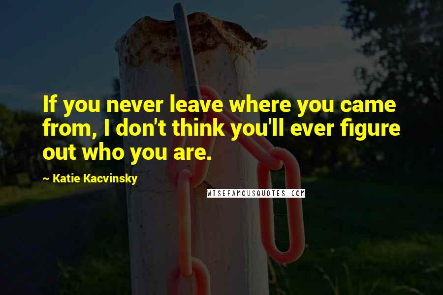 Katie Kacvinsky quotes: If you never leave where you came from, I don't think you'll ever figure out who you are.