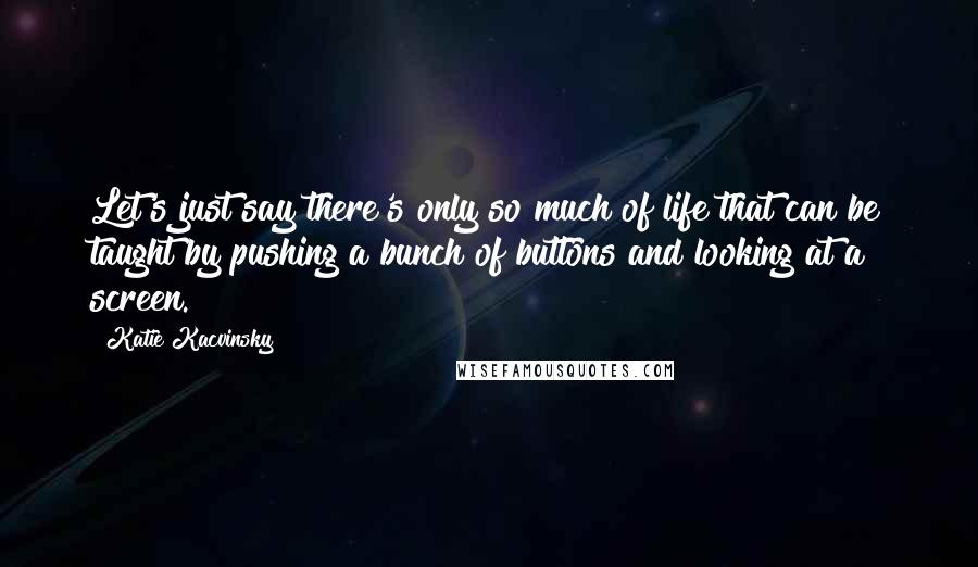 Katie Kacvinsky quotes: Let's just say there's only so much of life that can be taught by pushing a bunch of buttons and looking at a screen. Katie Kacvinsky quotes: Let's just say there's only so much of life that can be taught by pushing a bunch of buttons and looking at a screen.