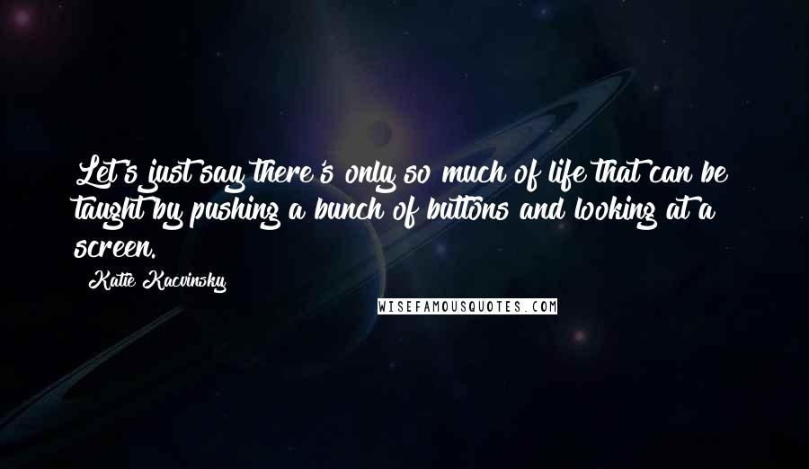 Katie Kacvinsky quotes: Let's just say there's only so much of life that can be taught by pushing a bunch of buttons and looking at a screen.