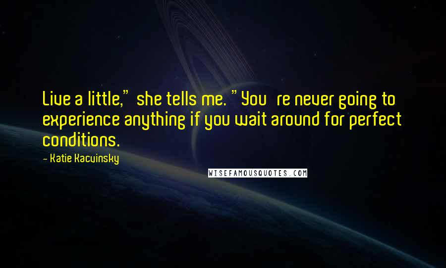 Katie Kacvinsky quotes: Live a little," she tells me. "You're never going to experience anything if you wait around for perfect conditions. Katie Kacvinsky quotes: Live a little," she tells me. "You're never going to experience anything if you wait around for perfect conditions.