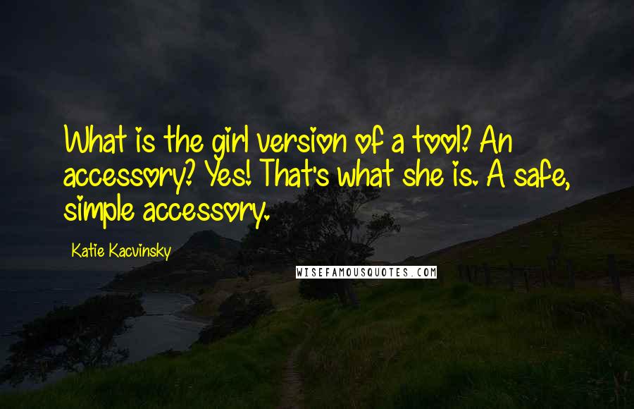 Katie Kacvinsky quotes: What is the girl version of a tool? An accessory? Yes! That's what she is. A safe, simple accessory. Katie Kacvinsky quotes: What is the girl version of a tool? An accessory? Yes! That's what she is. A safe, simple accessory.