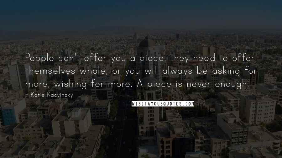 Katie Kacvinsky quotes: People can't offer you a piece; they need to offer themselves whole, or you will always be asking for more, wishing for more. A piece is never enough. Katie Kacvinsky quotes: People can't offer you a piece; they need to offer themselves whole, or you will always be asking for more, wishing for more. A piece is never enough.