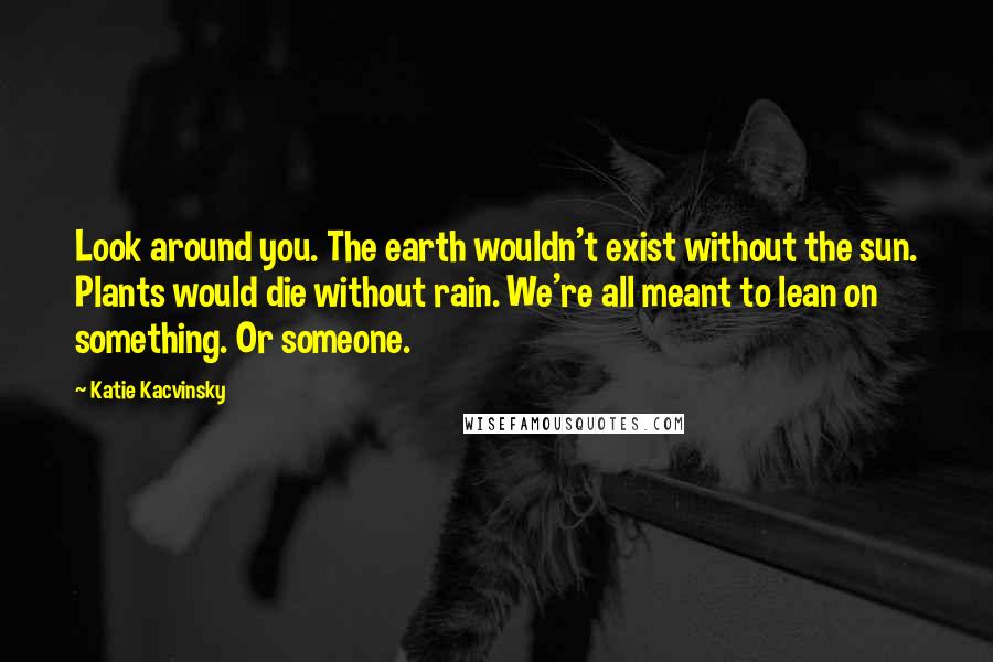 Katie Kacvinsky quotes: Look around you. The earth wouldn't exist without the sun. Plants would die without rain. We're all meant to lean on something. Or someone.