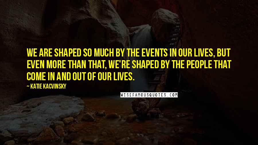 Katie Kacvinsky quotes: We are shaped so much by the events in our lives, but even more than that, we're shaped by the people that come in and out of our lives.