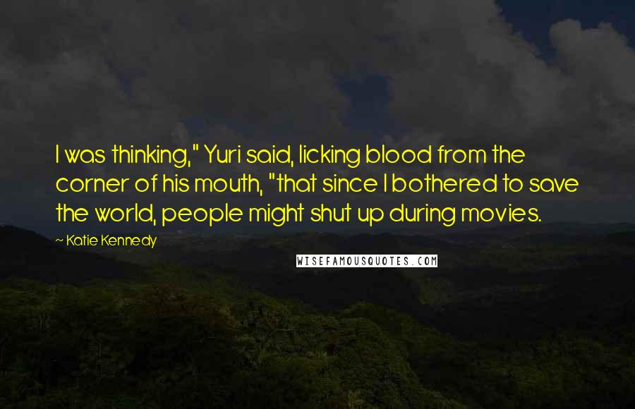 Katie Kennedy quotes: I was thinking," Yuri said, licking blood from the corner of his mouth, "that since I bothered to save the world, people might shut up during movies.