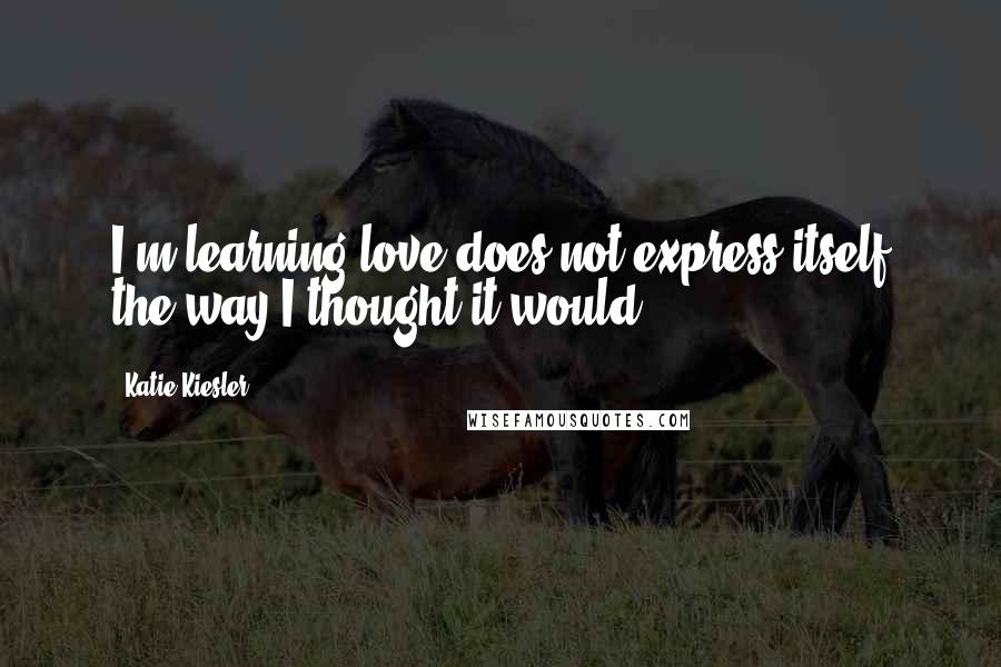 Katie Kiesler quotes: I'm learning love does not express itself the way I thought it would.