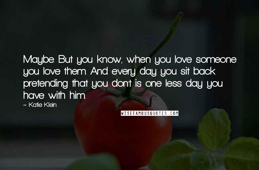 Katie Klein quotes: Maybe. But you know, when you love someone you love them. And every day you sit back pretending that you don't is one less day you have with him. Katie Klein quotes: Maybe. But you know, when you love someone you love them. And every day you sit back pretending that you don't is one less day you have with him.