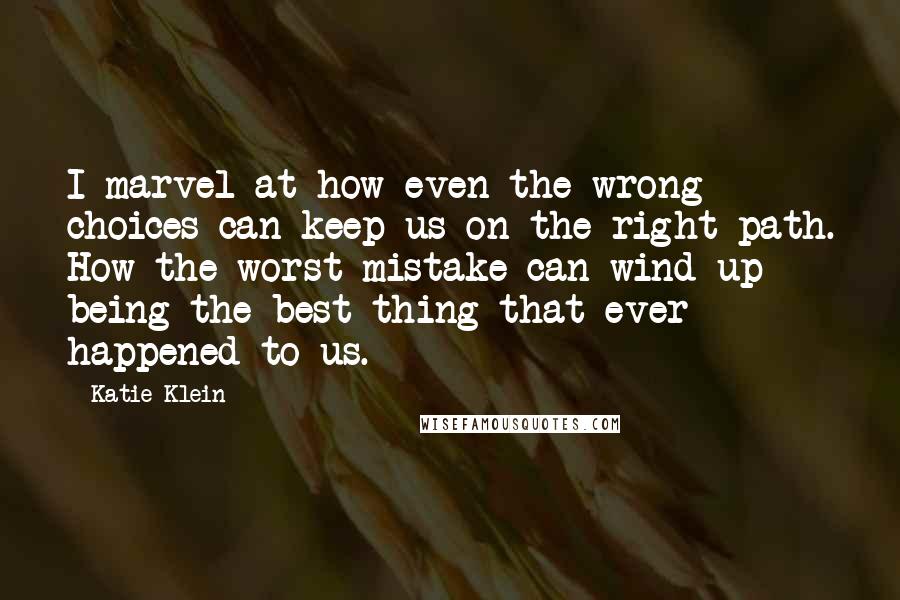 Katie Klein quotes: I marvel at how even the wrong choices can keep us on the right path. How the worst mistake can wind up being the best thing that ever happened to Katie Klein quotes: I marvel at how even the wrong choices can keep us on the right path. How the worst mistake can wind up being the best thing that ever happened to