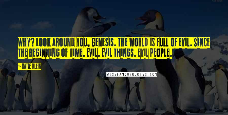 Katie Klein quotes: Why? Look around you, Genesis. The world is full of evil. Since the beginning of time. Evil. Evil things. Evil people. Katie Klein quotes: Why? Look around you, Genesis. The world is full of evil. Since the beginning of time. Evil. Evil things. Evil people.