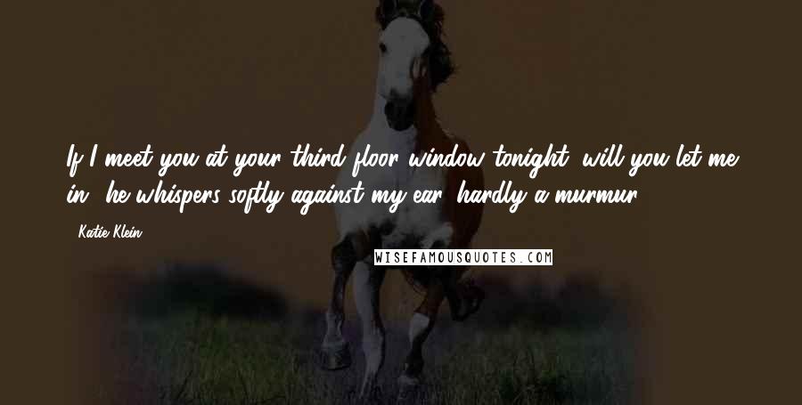 Katie Klein quotes: If I meet you at your third floor window tonight, will you let me in? he whispers softly against my ear, hardly a murmur. Katie Klein quotes: If I meet you at your third floor window tonight, will you let me in? he whispers softly against my ear, hardly a murmur.
