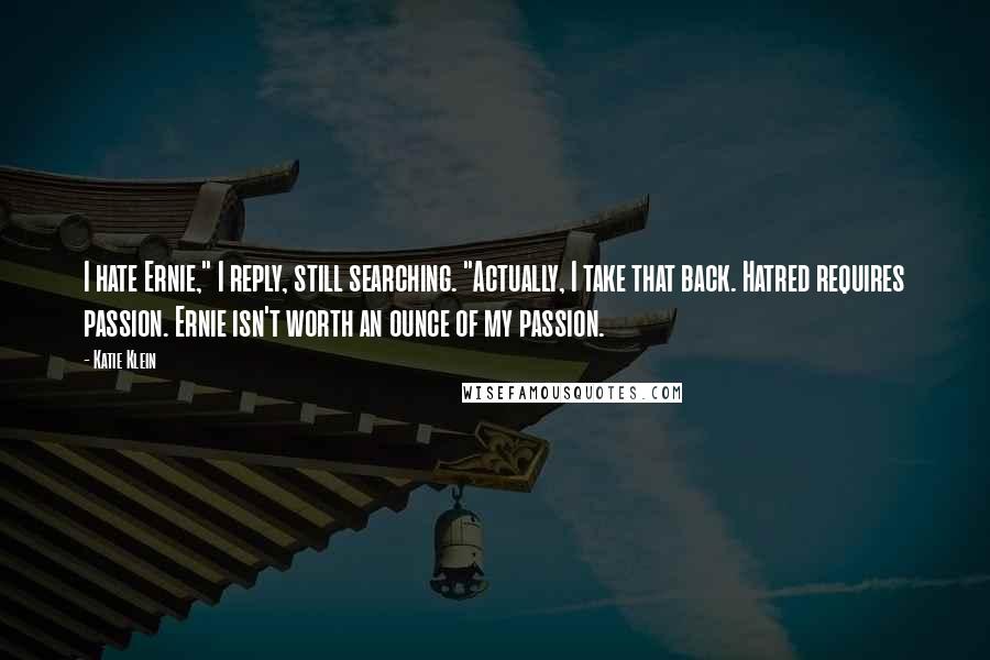 Katie Klein quotes: I hate Ernie," I reply, still searching. "Actually, I take that back. Hatred requires passion. Ernie isn't worth an ounce of my passion. Katie Klein quotes: I hate Ernie," I reply, still searching. "Actually, I take that back. Hatred requires passion. Ernie isn't worth an ounce of my passion.
