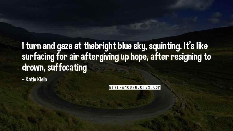Katie Klein quotes: I turn and gaze at thebright blue sky, squinting. It's like surfacing for air aftergiving up hope, after resigning to drown, suffocating Katie Klein quotes: I turn and gaze at thebright blue sky, squinting. It's like surfacing for air aftergiving up hope, after resigning to drown, suffocating