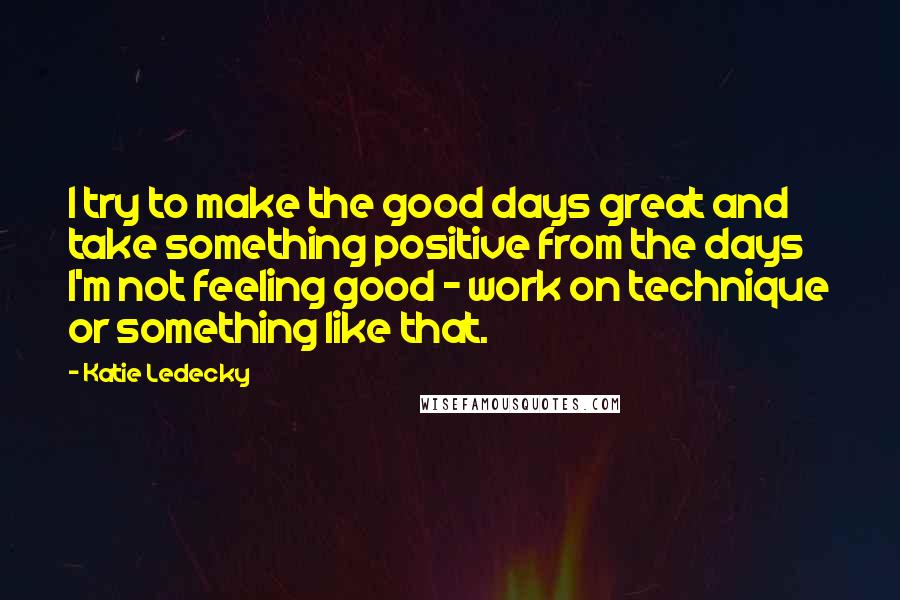 Katie Ledecky quotes: I try to make the good days great and take something positive from the days I'm not feeling good - work on technique or something like that.