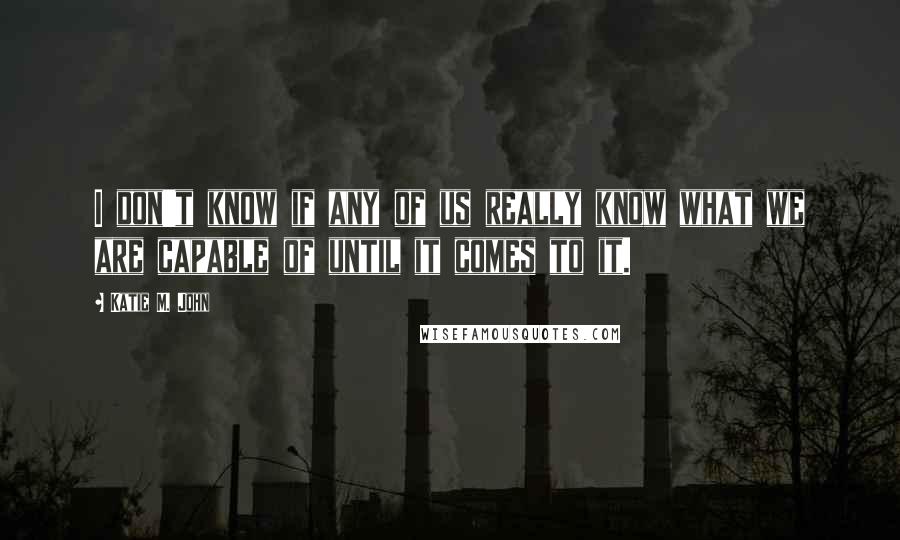 Katie M. John quotes: I don't know if any of us really know what we are capable of until it comes to it.