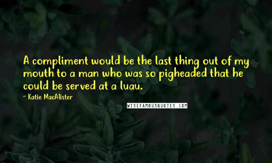 Katie MacAlister quotes: A compliment would be the last thing out of my mouth to a man who was so pigheaded that he could be served at a luau.