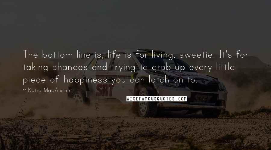 Katie MacAlister quotes: The bottom line is, life is for living, sweetie. It's for taking chances and trying to grab up every little piece of happiness you can latch on to.