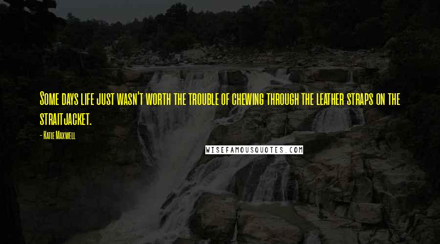 Katie Maxwell quotes: Some days life just wasn't worth the trouble of chewing through the leather straps on the straitjacket. Katie Maxwell quotes: Some days life just wasn't worth the trouble of chewing through the leather straps on the straitjacket.