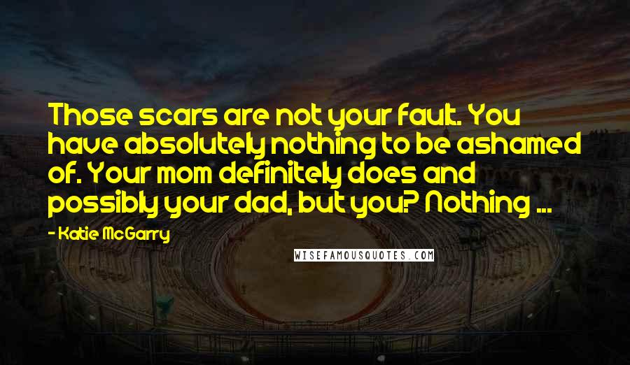 Katie McGarry quotes: Those scars are not your fault. You have absolutely nothing to be ashamed of. Your mom definitely does and possibly your dad, but you? Nothing ...